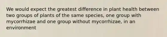 We would expect the greatest difference in plant health between two groups of plants of the same species, one group with mycorrhizae and one group without mycorrhizae, in an environment