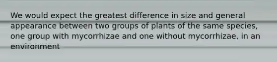 We would expect the greatest difference in size and general appearance between two groups of plants of the same species, one group with mycorrhizae and one without mycorrhizae, in an environment