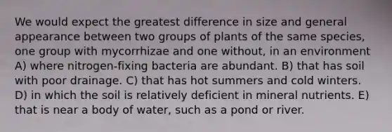 We would expect the greatest difference in size and general appearance between two groups of plants of the same species, one group with mycorrhizae and one without, in an environment A) where nitrogen-fixing bacteria are abundant. B) that has soil with poor drainage. C) that has hot summers and cold winters. D) in which the soil is relatively deficient in mineral nutrients. E) that is near a body of water, such as a pond or river.