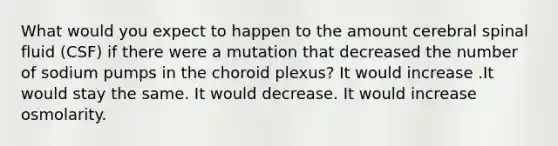 What would you expect to happen to the amount cerebral spinal fluid (CSF) if there were a mutation that decreased the number of sodium pumps in the choroid plexus? It would increase .It would stay the same. It would decrease. It would increase osmolarity.