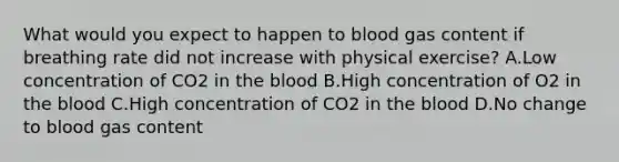 What would you expect to happen to blood gas content if breathing rate did not increase with physical exercise? A.Low concentration of CO2 in the blood B.High concentration of O2 in the blood C.High concentration of CO2 in the blood D.No change to blood gas content