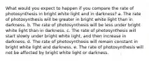 What would you expect to happen if you compare the rate of photosynthesis in bright white light and in darkness? a. The rate of photosynthesis will be greater in bright white light than in darkness. b. The rate of photosynthesis will be less under bright white light than in darkness. c. The rate of photosynthesis will start slowly under bright white light, and then increase in darkness. d. The rate of photosynthesis will remain constant in bright white light and darkness. e. The rate of photosynthesis will not be affected by bright white light or darkness.