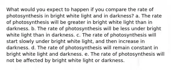 What would you expect to happen if you compare the rate of photosynthesis in bright white light and in darkness? a. The rate of photosynthesis will be greater in bright white light than in darkness. b. The rate of photosynthesis will be less under bright white light than in darkness. c. The rate of photosynthesis will start slowly under bright white light, and then increase in darkness. d. The rate of photosynthesis will remain constant in bright white light and darkness. e. The rate of photosynthesis will not be affected by bright white light or darkness.