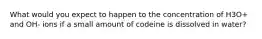 What would you expect to happen to the concentration of H3O+ and OH- ions if a small amount of codeine is dissolved in water?