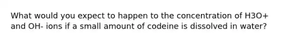 What would you expect to happen to the concentration of H3O+ and OH- ions if a small amount of codeine is dissolved in water?