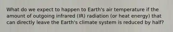 What do we expect to happen to Earth's air temperature if the amount of outgoing infrared (IR) radiation (or heat energy) that can directly leave the Earth's climate system is reduced by half?