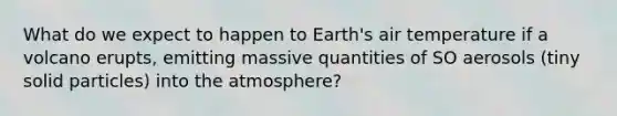 What do we expect to happen to Earth's air temperature if a volcano erupts, emitting massive quantities of SO aerosols (tiny solid particles) into the atmosphere?