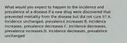 What would you expect to happen to the incidence and prevalence of a disease if a new drug were discovered that prevented mortality from the disease but did not cure it? A. Incidence unchanged, prevalence increases B. Incidence increases, prevalence decreases C. Incidence decreases, prevalence increases D. Incidence decreases, prevalence unchanged