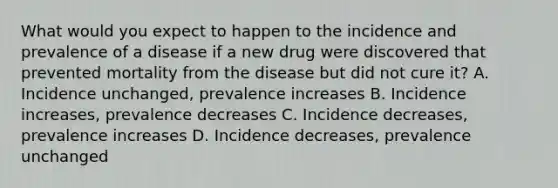 What would you expect to happen to the incidence and prevalence of a disease if a new drug were discovered that prevented mortality from the disease but did not cure it? A. Incidence unchanged, prevalence increases B. Incidence increases, prevalence decreases C. Incidence decreases, prevalence increases D. Incidence decreases, prevalence unchanged