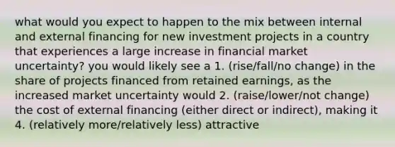 what would you expect to happen to the mix between internal and external financing for new investment projects in a country that experiences a large increase in financial market uncertainty? you would likely see a 1. (rise/fall/no change) in the share of projects financed from retained earnings, as the increased market uncertainty would 2. (raise/lower/not change) the cost of external financing (either direct or indirect), making it 4. (relatively more/relatively less) attractive