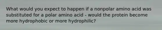 What would you expect to happen if a nonpolar amino acid was substituted for a polar amino acid - would the protein become more hydrophobic or more hydrophilic?