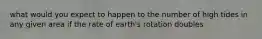 what would you expect to happen to the number of high tides in any given area if the rate of earth's rotation doubles