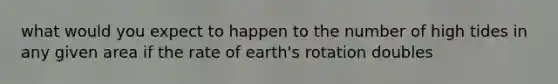 what would you expect to happen to the number of high tides in any given area if the rate of earth's rotation doubles