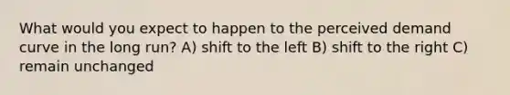 What would you expect to happen to the perceived demand curve in the long run? A) shift to the left B) shift to the right C) remain unchanged