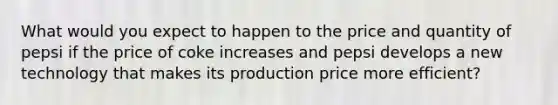 What would you expect to happen to the price and quantity of pepsi if the price of coke increases and pepsi develops a new technology that makes its production price more efficient?