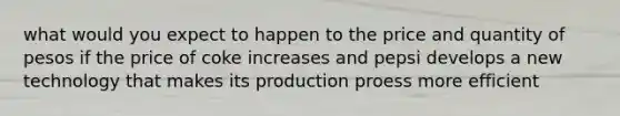 what would you expect to happen to the price and quantity of pesos if the price of coke increases and pepsi develops a new technology that makes its production proess more efficient