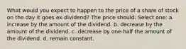 What would you expect to happen to the price of a share of stock on the day it goes ex-dividend? The price should: Select one: a. increase by the amount of the dividend. b. decrease by the amount of the dividend. c. decrease by one-half the amount of the dividend. d. remain constant.