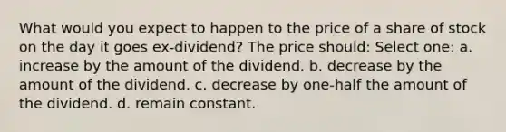 What would you expect to happen to the price of a share of stock on the day it goes ex-dividend? The price should: Select one: a. increase by the amount of the dividend. b. decrease by the amount of the dividend. c. decrease by one-half the amount of the dividend. d. remain constant.