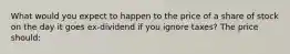 What would you expect to happen to the price of a share of stock on the day it goes ex-dividend if you ignore taxes? The price should: