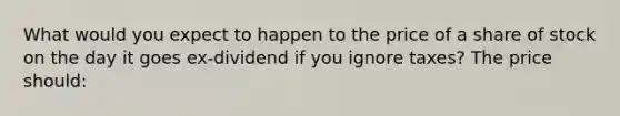 What would you expect to happen to the price of a share of stock on the day it goes ex-dividend if you ignore taxes? The price should: