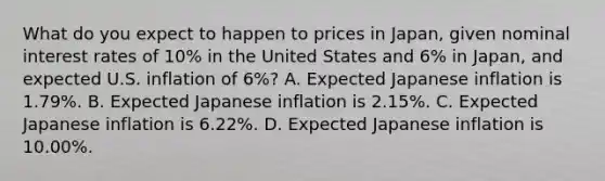 What do you expect to happen to prices in Japan, given nominal interest rates of 10% in the United States and 6% in Japan, and expected U.S. inflation of 6%? A. Expected Japanese inflation is 1.79%. B. Expected Japanese inflation is 2.15%. C. Expected Japanese inflation is 6.22%. D. Expected Japanese inflation is 10.00%.