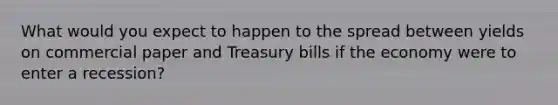 What would you expect to happen to the spread between yields on commercial paper and Treasury bills if the economy were to enter a recession?