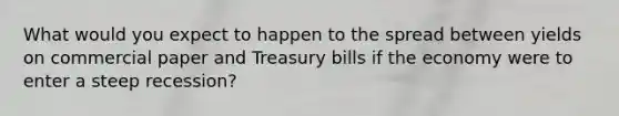 What would you expect to happen to the spread between yields on commercial paper and Treasury bills if the economy were to enter a steep recession?