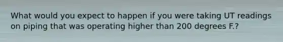 What would you expect to happen if you were taking UT readings on piping that was operating higher than 200 degrees F.?