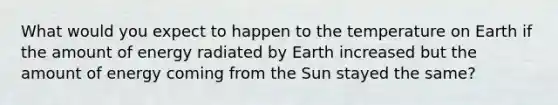 What would you expect to happen to the temperature on Earth if the amount of energy radiated by Earth increased but the amount of energy coming from the Sun stayed the same?