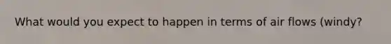 What would you expect to happen in terms of air flows (windy?