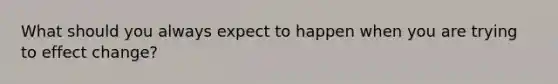 What should you always expect to happen when you are trying to effect change?