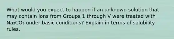 What would you expect to happen if an unknown solution that may contain ions from Groups 1 through V were treated with Na₂CO₃ under basic conditions? Explain in terms of solubility rules.