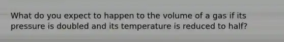 What do you expect to happen to the volume of a gas if its pressure is doubled and its temperature is reduced to half?