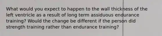 What would you expect to happen to the wall thickness of the left ventricle as a result of long term assiduous endurance training? Would the change be different if the person did strength training rather than endurance training?