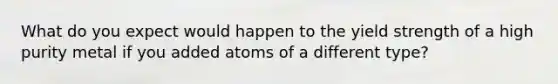 What do you expect would happen to the yield strength of a high purity metal if you added atoms of a different type?