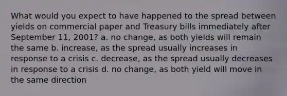 What would you expect to have happened to the spread between yields on commercial paper and Treasury bills immediately after September 11, 2001? a. no change, as both yields will remain the same b. increase, as the spread usually increases in response to a crisis c. decrease, as the spread usually decreases in response to a crisis d. no change, as both yield will move in the same direction