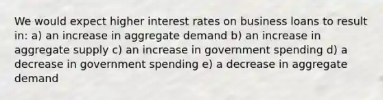 We would expect higher interest rates on business loans to result in: a) an increase in aggregate demand b) an increase in aggregate supply c) an increase in government spending d) a decrease in government spending e) a decrease in aggregate demand