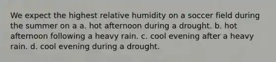 We expect the highest relative humidity on a soccer field during the summer on a a. hot afternoon during a drought. b. hot afternoon following a heavy rain. c. cool evening after a heavy rain. d. cool evening during a drought.