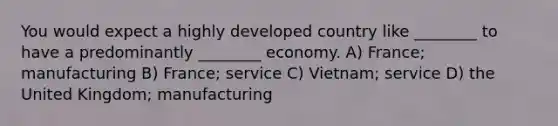 You would expect a highly developed country like ________ to have a predominantly ________ economy. A) France; manufacturing B) France; service C) Vietnam; service D) the United Kingdom; manufacturing