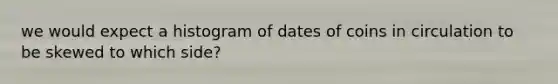 we would expect a histogram of dates of coins in circulation to be skewed to which side?