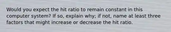 Would you expect the hit ratio to remain constant in this computer system? If so, explain why; if not, name at least three factors that might increase or decrease the hit ratio.