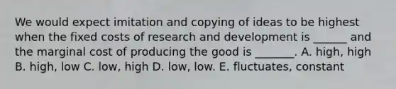 We would expect imitation and copying of ideas to be highest when the fixed costs of research and development is ______ and the marginal cost of producing the good is _______. A. high, high B. high, low C. low, high D. low, low. E. fluctuates, constant