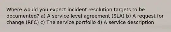 Where would you expect incident resolution targets to be documented? a) A service level agreement (SLA) b) A request for change (RFC) c) The service portfolio d) A service description