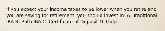 If you expect your income taxes to be lower when you retire and you are saving for retirement, you should invest in: A. Traditional IRA B. Roth IRA C. Certificate of Deposit D. Gold