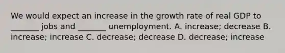 We would expect an increase in the growth rate of real GDP to​ _______ jobs and​ _______ unemployment. A. ​increase; decrease B. ​increase; increase C. ​decrease; decrease D. ​decrease; increase