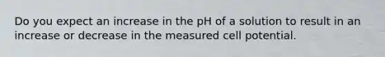 Do you expect an increase in the pH of a solution to result in an increase or decrease in the measured cell potential.