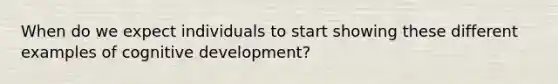 When do we expect individuals to start showing these different examples of cognitive development?