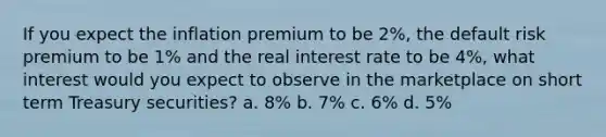 If you expect the inflation premium to be 2%, the default risk premium to be 1% and the real interest rate to be 4%, what interest would you expect to observe in the marketplace on short term Treasury securities? a. 8% b. 7% c. 6% d. 5%