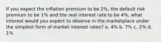 If you expect the inflation premium to be 2%, the default risk premium to be 1% and the real interest rate to be 4%, what interest would you expect to observe in the marketplace under the simplest form of market interest rates? a. 4% b. 7% c. 2% d. 1%