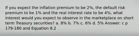 If you expect the inflation premium to be 2%, the default risk premium to be 1% and the real interest rate to be 4%, what interest would you expect to observe in the marketplace on short term Treasury securities? a. 8% b. 7% c. 6% d. 5% Answer: c p 179-180 and Equation 8.2